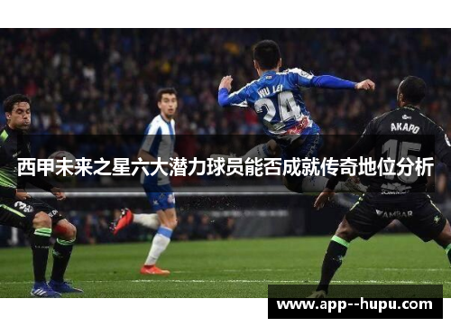西甲未来之星六大潜力球员能否成就传奇地位分析