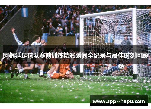 阿根廷足球队赛前训练精彩瞬间全纪录与最佳时刻回顾