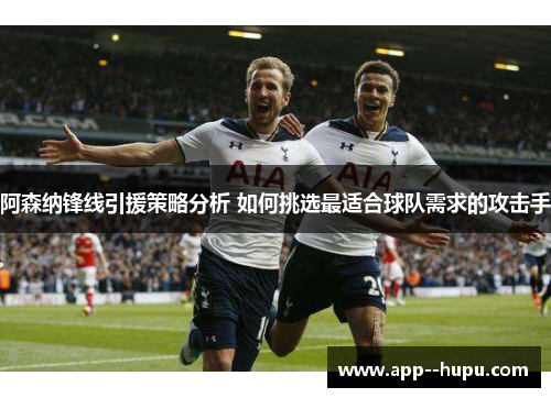 阿森纳锋线引援策略分析 如何挑选最适合球队需求的攻击手