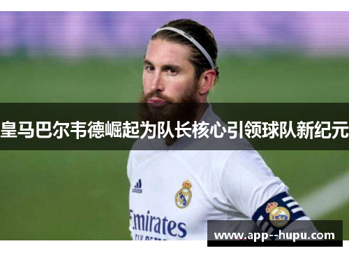 皇马巴尔韦德崛起为队长核心引领球队新纪元