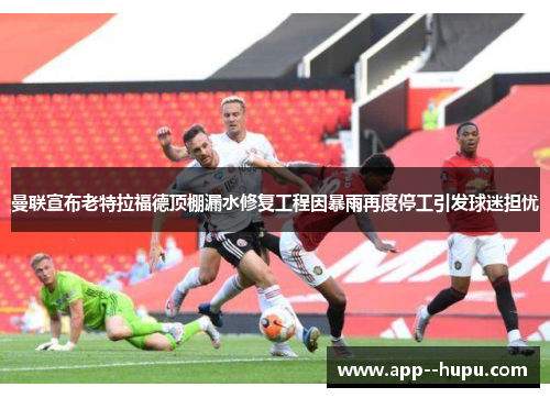 曼联宣布老特拉福德顶棚漏水修复工程因暴雨再度停工引发球迷担忧